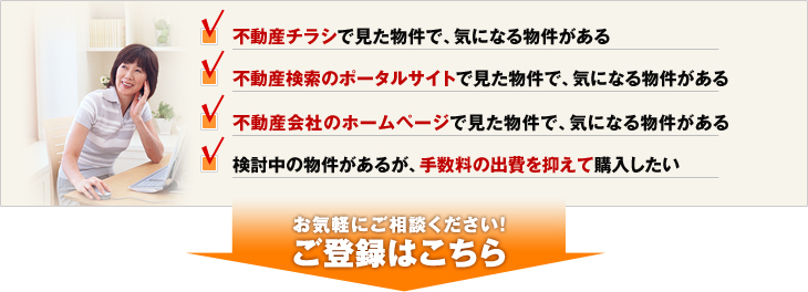 不動産チラシで見た物件で、気になる物件がある。不動産検索のポータルサイトで見た物件で、気になる物件がある。不動産会社のホームページで見た物件で、気になる物件がある。検討中の物件があるが、手数料の出費を抑えて購入したい。お気軽にご相談ください！ご登録はこちら